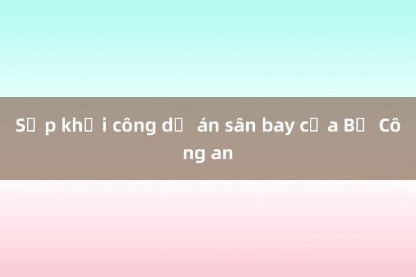 Sắp khởi công dự án sân bay của Bộ Công an