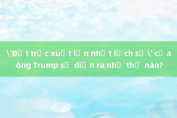 'Đợt trục xuất lớn nhất lịch sử' của ông Trump sẽ diễn ra như thế nào?