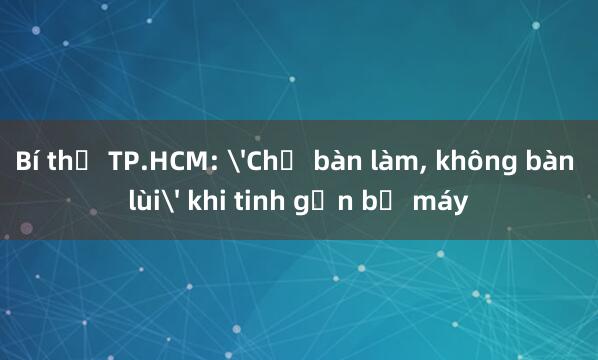 Bí thư TP.HCM: 'Chỉ bàn làm， không bàn lùi' khi tinh gọn bộ máy