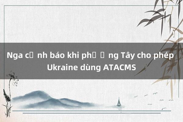 Nga cảnh báo khi phương Tây cho phép Ukraine dùng ATACMS