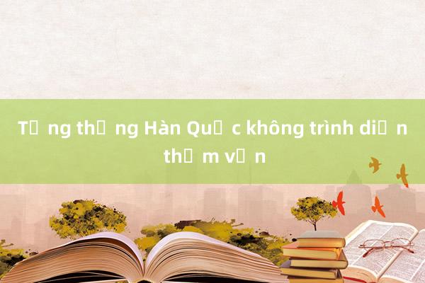 Tổng thống Hàn Quốc không trình diện thẩm vấn