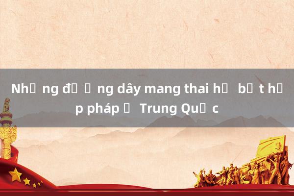 Những đường dây mang thai hộ bất hợp pháp ở Trung Quốc