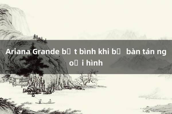 Ariana Grande bất bình khi bị bàn tán ngoại hình