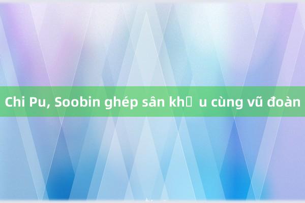 Chi Pu， Soobin ghép sân khấu cùng vũ đoàn