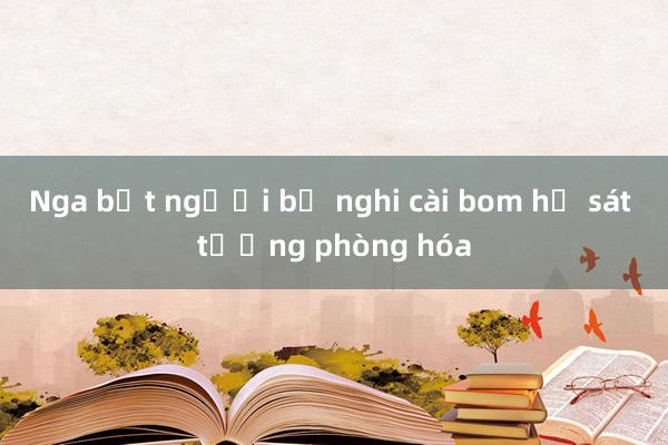 Nga bắt người bị nghi cài bom hạ sát tướng phòng hóa