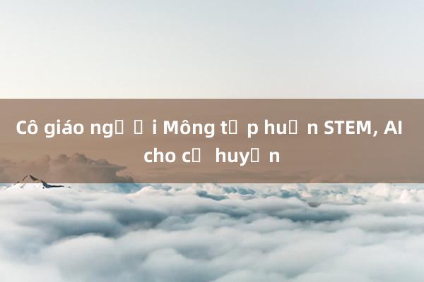 Cô giáo người Mông tập huấn STEM， AI cho cả huyện