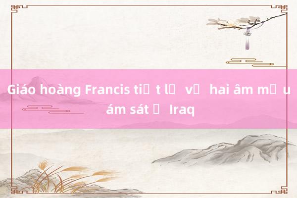 Giáo hoàng Francis tiết lộ về hai âm mưu ám sát ở Iraq