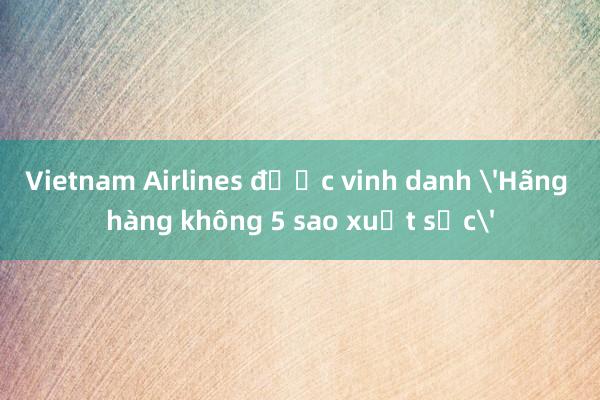 Vietnam Airlines được vinh danh 'Hãng hàng không 5 sao xuất sắc'