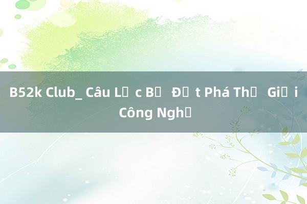 B52k Club_ Câu Lạc Bộ Đột Phá Thế Giới Công Nghệ