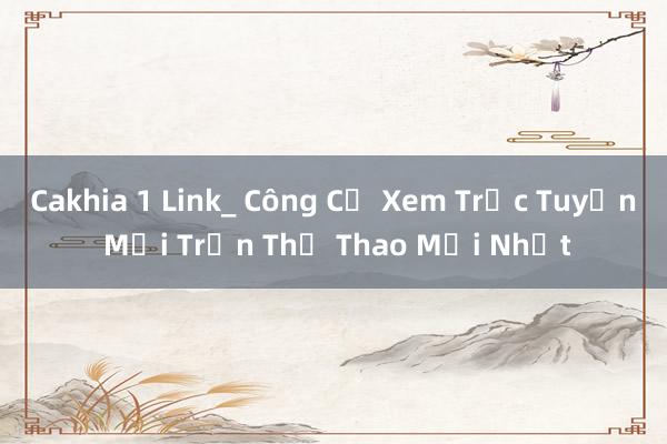 Cakhia 1 Link_ Công Cụ Xem Trực Tuyến Mọi Trận Thể Thao Mới Nhất