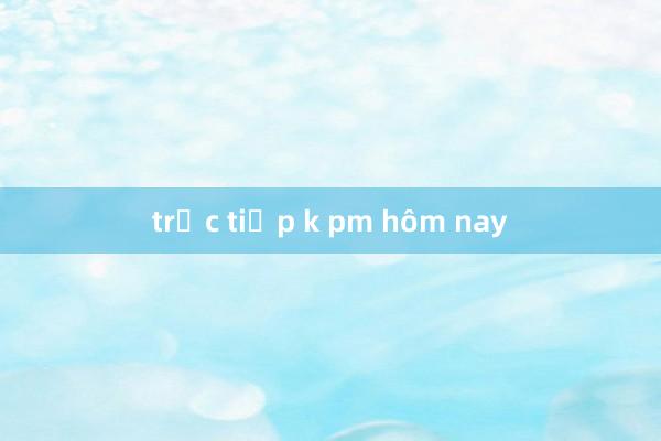 trực tiếp k pm hôm nay