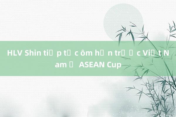 HLV Shin tiếp tục ôm hận trước Việt Nam ở ASEAN Cup