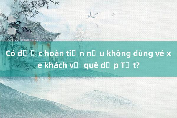 Có được hoàn tiền nếu không dùng vé xe khách về quê dịp Tết?