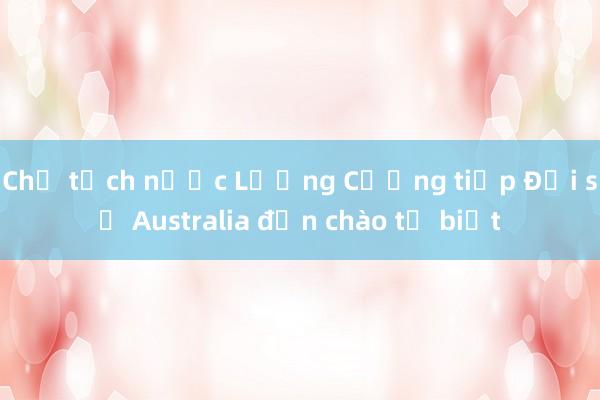 Chủ tịch nước Lương Cường tiếp Đại sứ Australia đến chào từ biệt