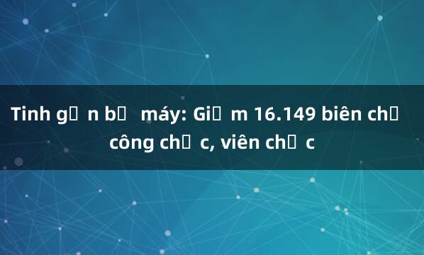 Tinh gọn bộ máy: Giảm 16.149 biên chế công chức， viên chức