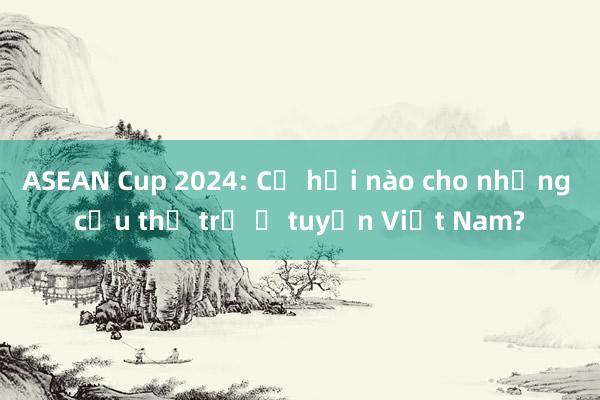 ASEAN Cup 2024: Cơ hội nào cho những cầu thủ trẻ ở tuyển Việt Nam?