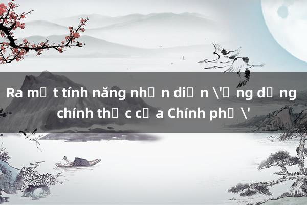 Ra mắt tính năng nhận diện 'Ứng dụng chính thức của Chính phủ'