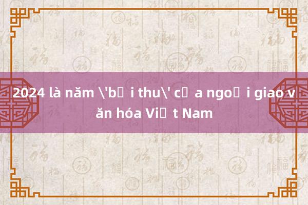 2024 là năm 'bội thu' của ngoại giao văn hóa Việt Nam