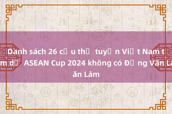 Danh sách 26 cầu thủ tuyển Việt Nam tham dự ASEAN Cup 2024 không có Đặng Văn Lâm