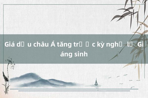 Giá dầu châu Á tăng trước kỳ nghỉ lễ Giáng sinh