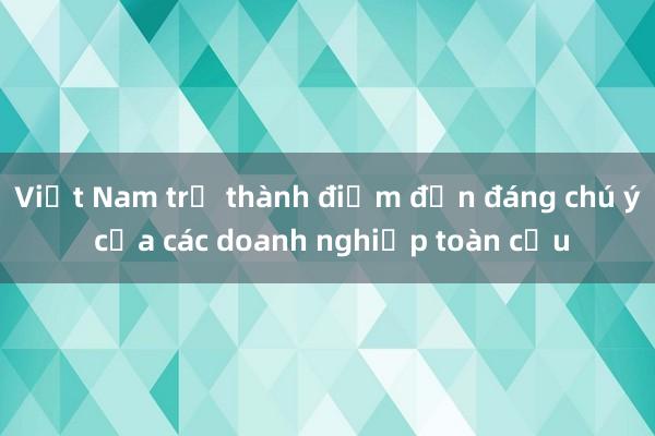 Việt Nam trở thành điểm đến đáng chú ý của các doanh nghiệp toàn cầu