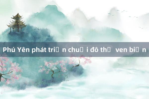 Phú Yên phát triển chuỗi đô thị ven biển