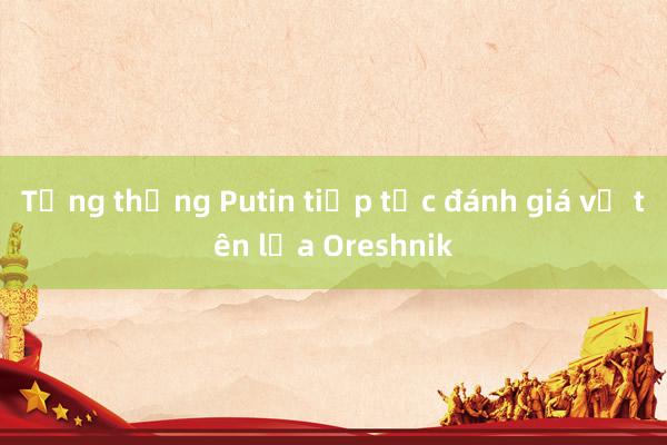 Tổng thống Putin tiếp tục đánh giá về tên lửa Oreshnik