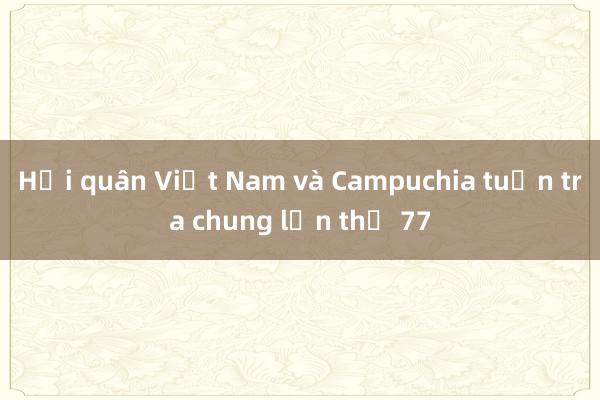 Hải quân Việt Nam và Campuchia tuần tra chung lần thứ 77