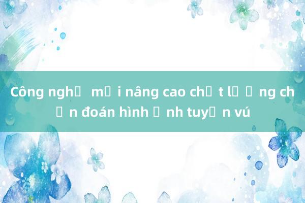 Công nghệ mới nâng cao chất lượng chẩn đoán hình ảnh tuyến vú