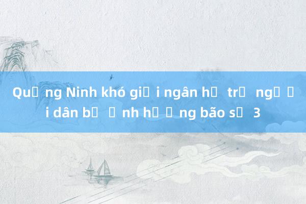 Quảng Ninh khó giải ngân hỗ trợ người dân bị ảnh hưởng bão số 3