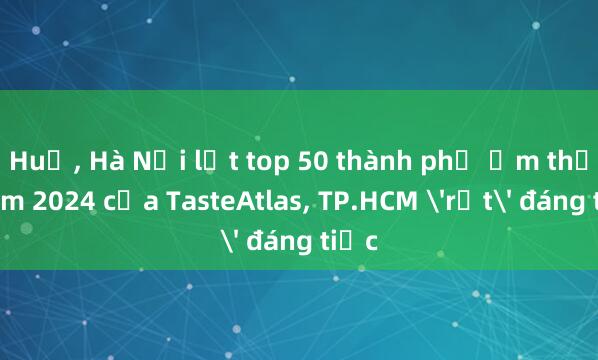 Huế， Hà Nội lọt top 50 thành phố ẩm thực năm 2024 của TasteAtlas， TP.HCM 'rớt' đáng tiếc