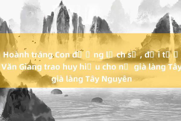 Hoành tráng Con đường lịch sử， đại tướng Phan Văn Giang trao huy hiệu cho nữ già làng Tây Nguyên