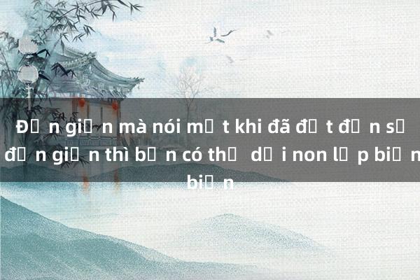 Đơn giản mà nói một khi đã đạt đến sự đơn giản thì bạn có thể dời non lấp biển