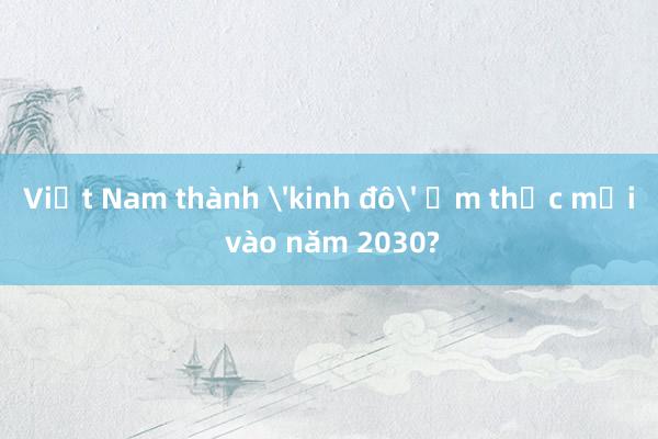 Việt Nam thành 'kinh đô' ẩm thực mới vào năm 2030?