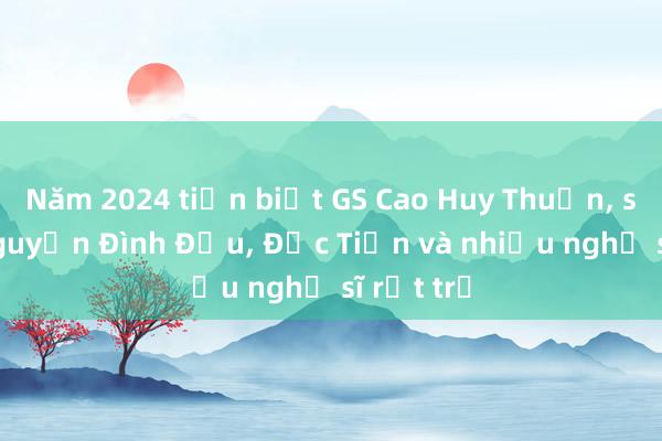 Năm 2024 tiễn biệt GS Cao Huy Thuần， sử gia Nguyễn Đình Đầu， Đức Tiến và nhiều nghệ sĩ rất trẻ