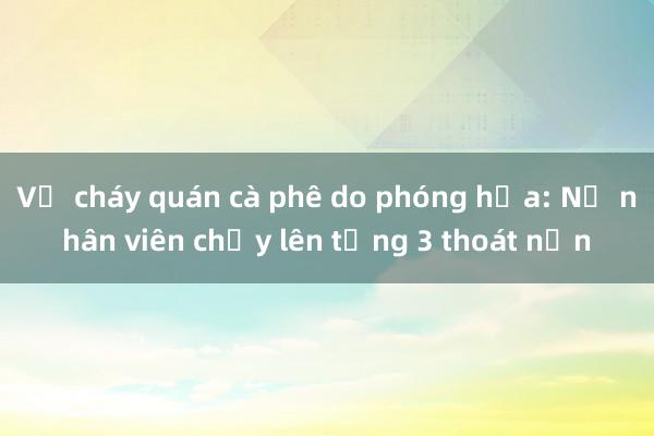 Vụ cháy quán cà phê do phóng hỏa: Nữ nhân viên chạy lên tầng 3 thoát nạn