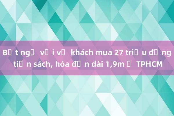 Bất ngờ với vị khách mua 27 triệu đồng tiền sách， hóa đơn dài 1，9m ở TPHCM