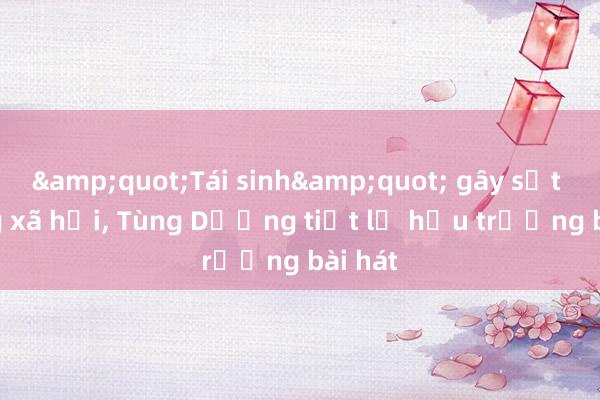 &quot;Tái sinh&quot; gây sốt mạng xã hội， Tùng Dương tiết lộ hậu trường bài hát