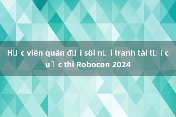 Học viên quân đội sôi nổi tranh tài tại cuộc thi Robocon 2024