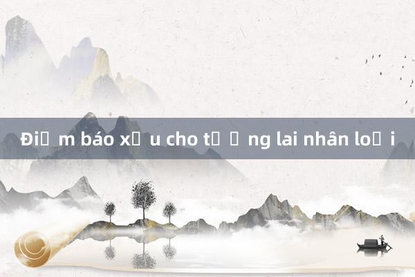 Điềm báo xấu cho tương lai nhân loại