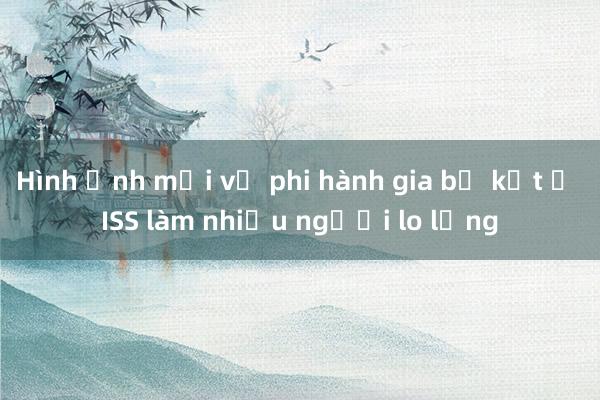 Hình ảnh mới về phi hành gia bị kẹt ở ISS làm nhiều người lo lắng