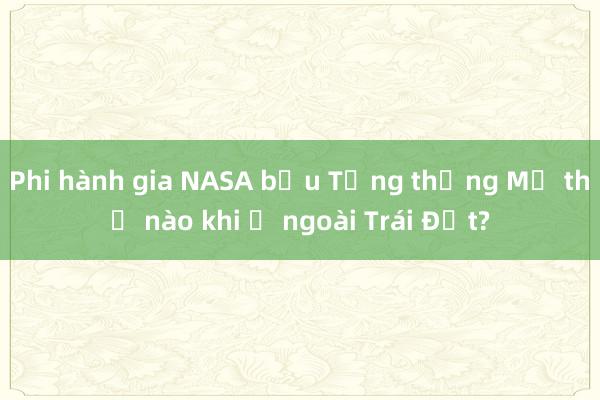 Phi hành gia NASA bầu Tổng thống Mỹ thế nào khi ở ngoài Trái Đất?