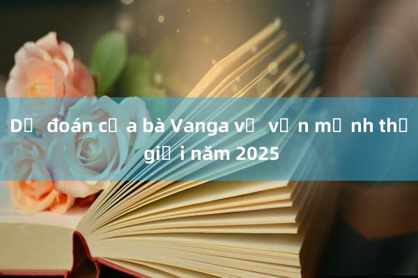 Dự đoán của bà Vanga về vận mệnh thế giới năm 2025