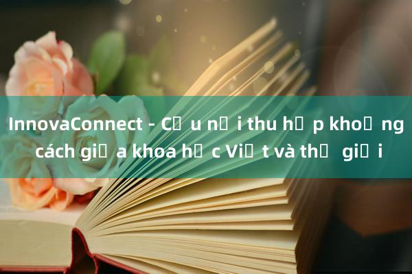 InnovaConnect - Cầu nối thu hẹp khoảng cách giữa khoa học Việt và thế giới