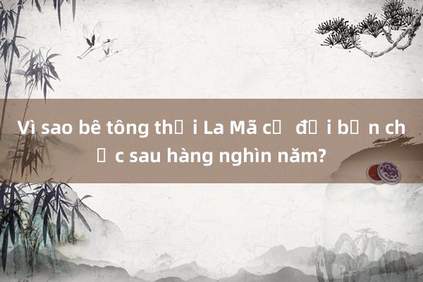 Vì sao bê tông thời La Mã cổ đại bền chắc sau hàng nghìn năm?