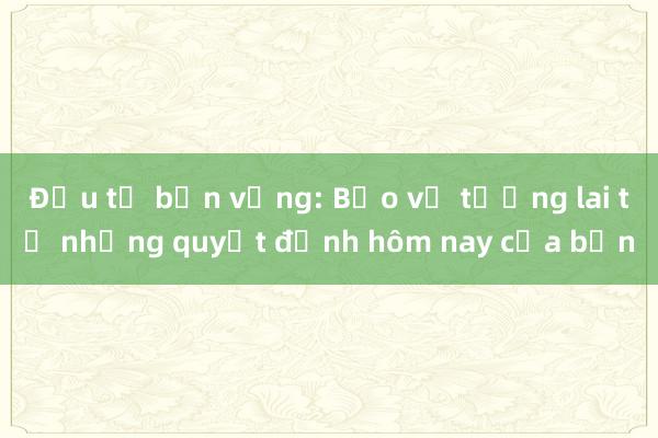 Đầu tư bền vững: Bảo vệ tương lai từ những quyết định hôm nay của bạn