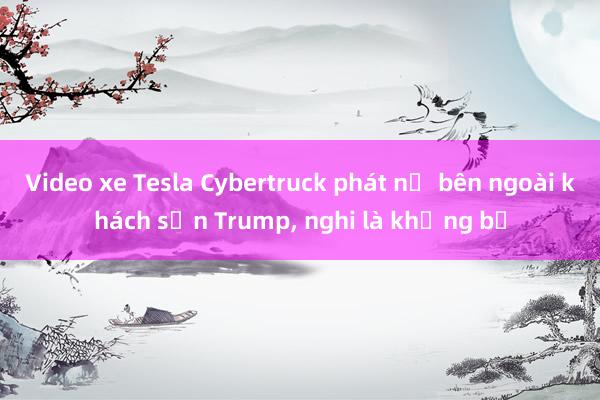 Video xe Tesla Cybertruck phát nổ bên ngoài khách sạn Trump， nghi là khủng bố