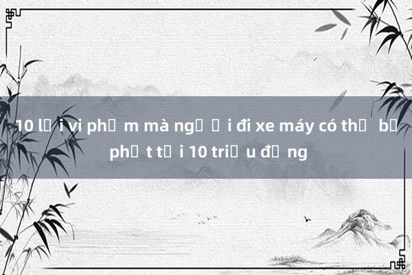 10 lỗi vi phạm mà người đi xe máy có thể bị phạt tới 10 triệu đồng