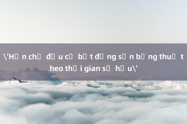 'Hạn chế đầu cơ bất động sản bằng thuế theo thời gian sở hữu'