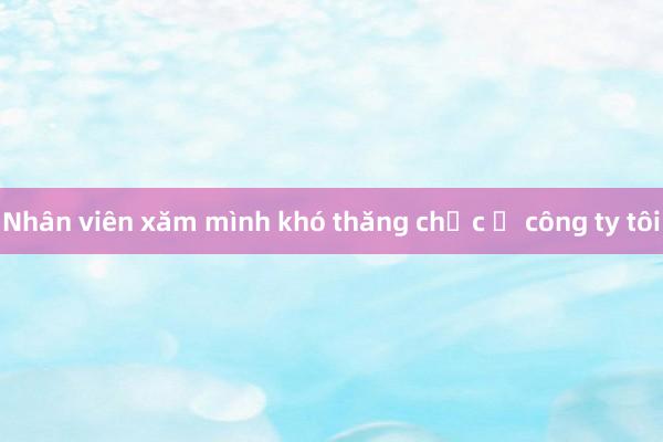 Nhân viên xăm mình khó thăng chức ở công ty tôi